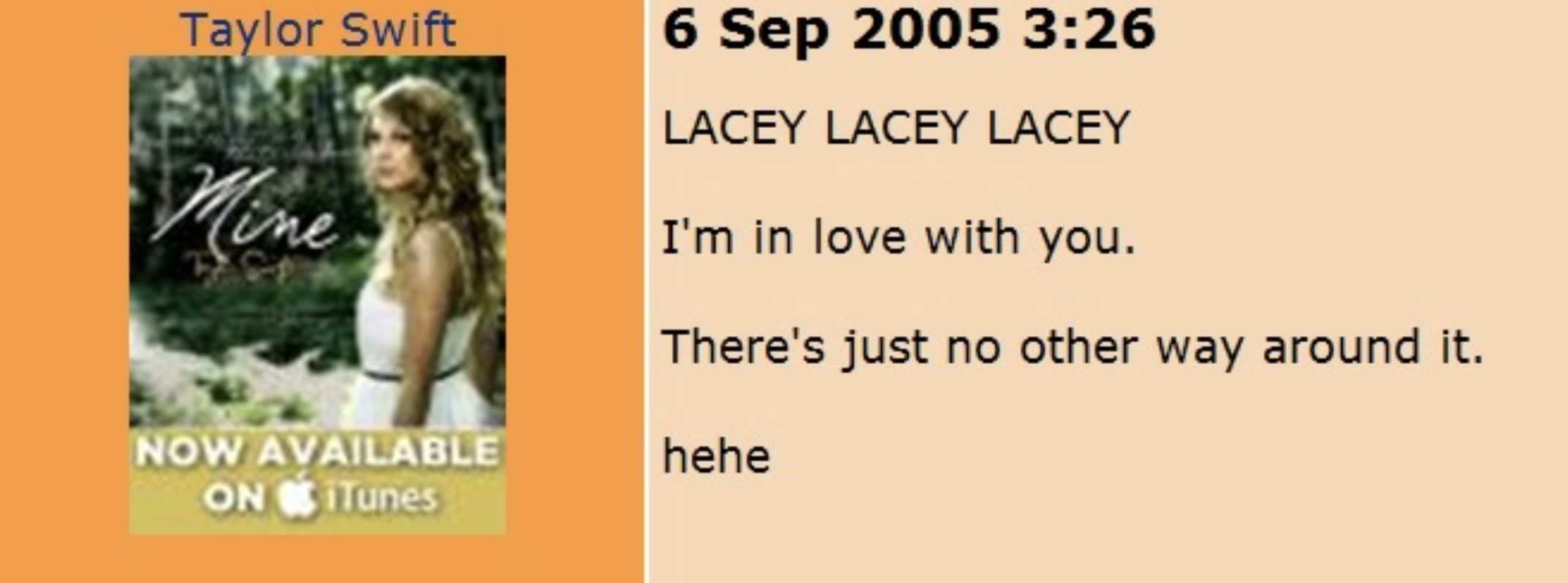 taylor swift myspace posts - Taylor Swift Mine Now Available On iTunes Lacey Lacey Lacey I'm in love with you. There's just no other way around it. hehe